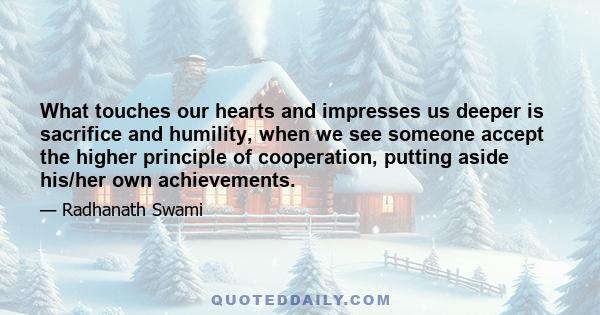 What touches our hearts and impresses us deeper is sacrifice and humility, when we see someone accept the higher principle of cooperation, putting aside his/her own achievements.