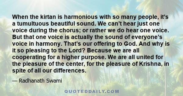 When the kirtan is harmonious with so many people, it’s a tumultuous beautiful sound. We can’t hear just one voice during the chorus; or rather we do hear one voice. But that one voice is actually the sound of