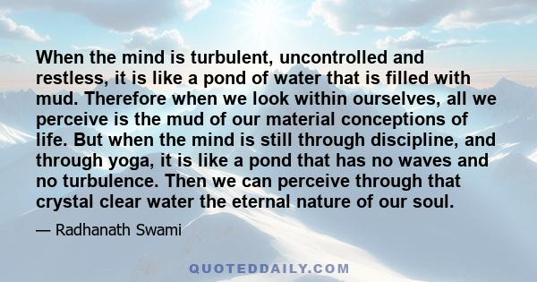 When the mind is turbulent, uncontrolled and restless, it is like a pond of water that is filled with mud. Therefore when we look within ourselves, all we perceive is the mud of our material conceptions of life. But