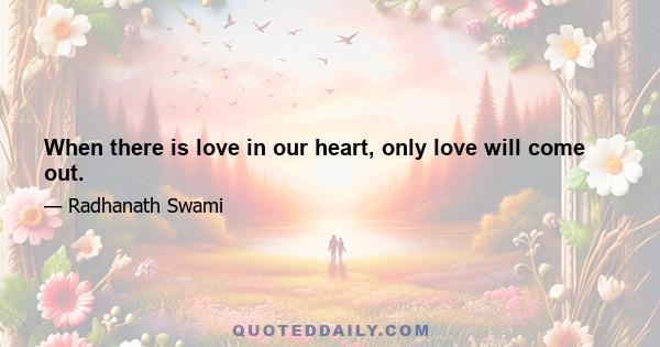 When there is love in our heart, only love will come out.