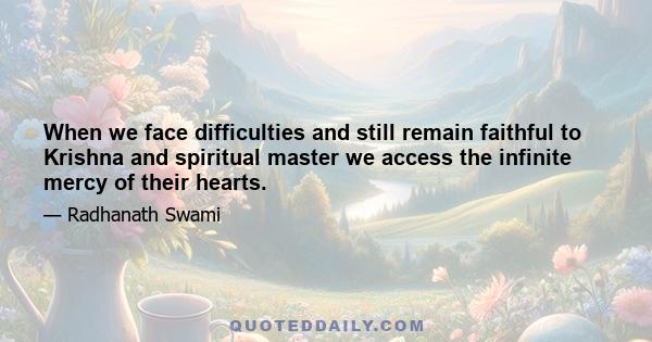 When we face difficulties and still remain faithful to Krishna and spiritual master we access the infinite mercy of their hearts.