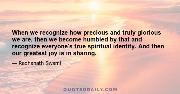 When we recognize how precious and truly glorious we are, then we become humbled by that and recognize everyone's true spiritual identity. And then our greatest joy is in sharing.