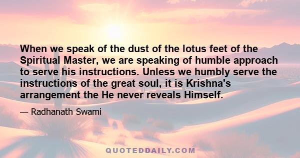 When we speak of the dust of the lotus feet of the Spiritual Master, we are speaking of humble approach to serve his instructions. Unless we humbly serve the instructions of the great soul, it is Krishna's arrangement