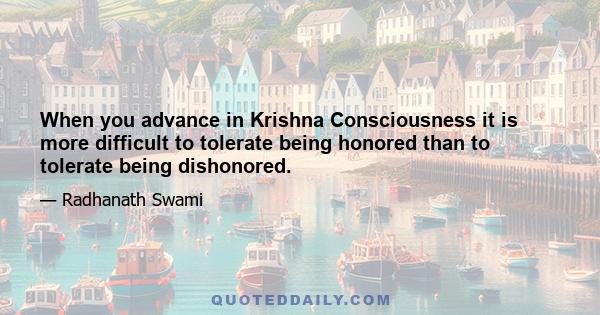 When you advance in Krishna Consciousness it is more difficult to tolerate being honored than to tolerate being dishonored.