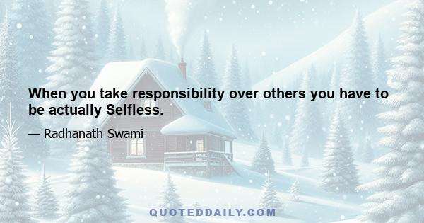 When you take responsibility over others you have to be actually Selfless.