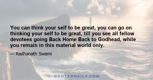 You can think your self to be great, you can go on thinking your self to be great, till you see all fellow devotees going Back Home Back to Godhead, while you remain in this material world only.