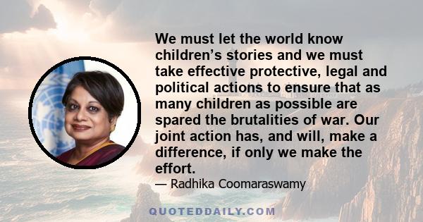 We must let the world know children’s stories and we must take effective protective, legal and political actions to ensure that as many children as possible are spared the brutalities of war. Our joint action has, and