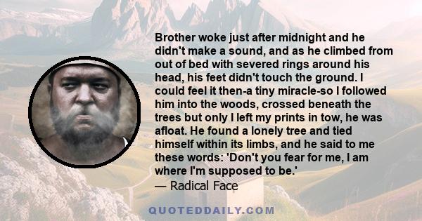 Brother woke just after midnight and he didn't make a sound, and as he climbed from out of bed with severed rings around his head, his feet didn't touch the ground. I could feel it then-a tiny miracle-so I followed him