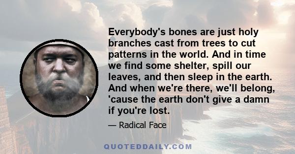 Everybody's bones are just holy branches cast from trees to cut patterns in the world. And in time we find some shelter, spill our leaves, and then sleep in the earth. And when we're there, we'll belong, 'cause the