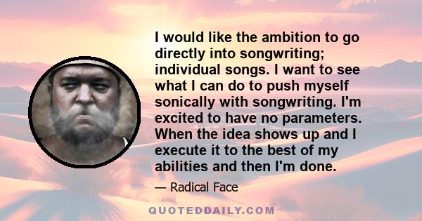 I would like the ambition to go directly into songwriting; individual songs. I want to see what I can do to push myself sonically with songwriting. I'm excited to have no parameters. When the idea shows up and I execute 