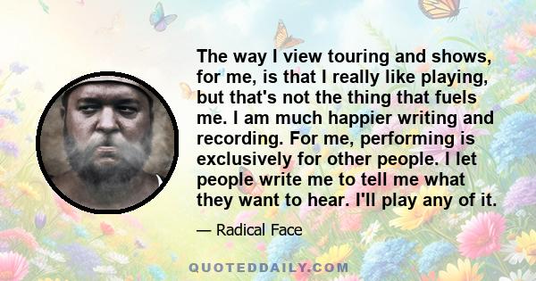 The way I view touring and shows, for me, is that I really like playing, but that's not the thing that fuels me. I am much happier writing and recording. For me, performing is exclusively for other people. I let people