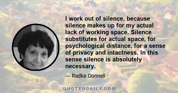 I work out of silence, because silence makes up for my actual lack of working space. Silence substitutes for actual space, for psychological distance, for a sense of privacy and intactness. In this sense silence is