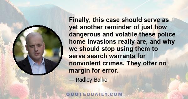 Finally, this case should serve as yet another reminder of just how dangerous and volatile these police home invasions really are, and why we should stop using them to serve search warrants for nonviolent crimes. They