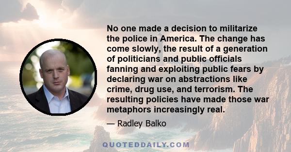 No one made a decision to militarize the police in America. The change has come slowly, the result of a generation of politicians and public officials fanning and exploiting public fears by declaring war on abstractions 