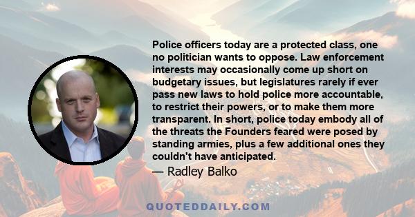 Police officers today are a protected class, one no politician wants to oppose. Law enforcement interests may occasionally come up short on budgetary issues, but legislatures rarely if ever pass new laws to hold police