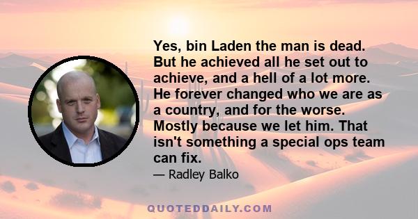 Yes, bin Laden the man is dead. But he achieved all he set out to achieve, and a hell of a lot more. He forever changed who we are as a country, and for the worse. Mostly because we let him. That isn't something a