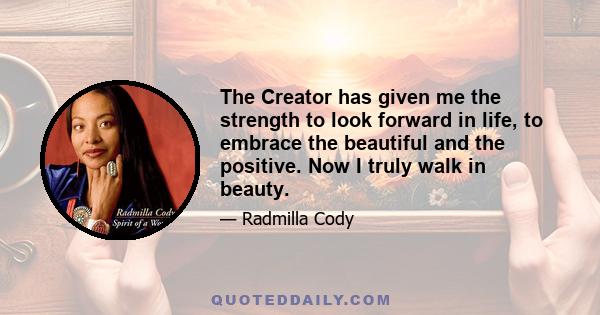 The Creator has given me the strength to look forward in life, to embrace the beautiful and the positive. Now I truly walk in beauty.