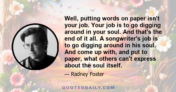 Well, putting words on paper isn't your job. Your job is to go digging around in your soul. And that's the end of it all. A songwriter's job is to go digging around in his soul. And come up with, and put to paper, what