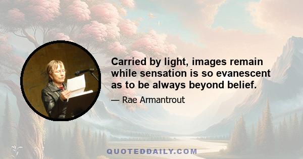 Carried by light, images remain while sensation is so evanescent as to be always beyond belief.