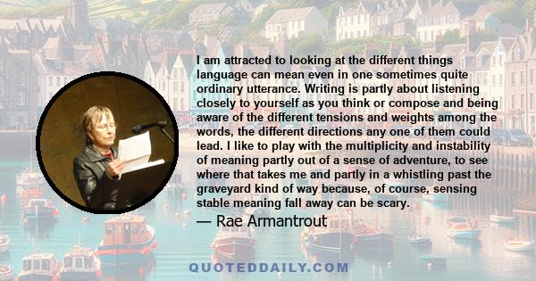 I am attracted to looking at the different things language can mean even in one sometimes quite ordinary utterance. Writing is partly about listening closely to yourself as you think or compose and being aware of the