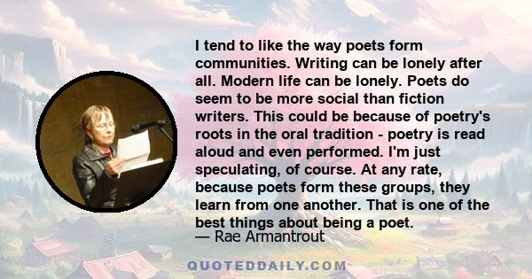 I tend to like the way poets form communities. Writing can be lonely after all. Modern life can be lonely. Poets do seem to be more social than fiction writers. This could be because of poetry's roots in the oral