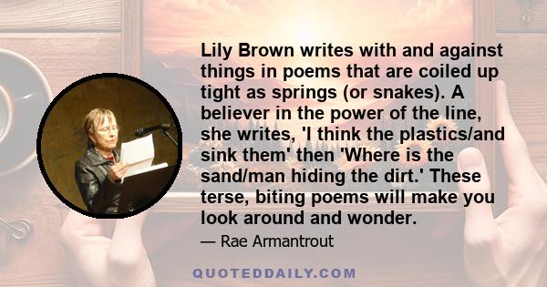 Lily Brown writes with and against things in poems that are coiled up tight as springs (or snakes). A believer in the power of the line, she writes, 'I think the plastics/and sink them' then 'Where is the sand/man