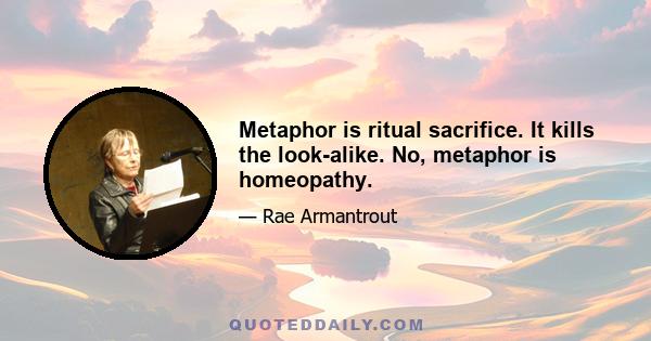 Metaphor is ritual sacrifice. It kills the look-alike. No, metaphor is homeopathy.