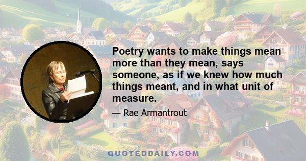 Poetry wants to make things mean more than they mean, says someone, as if we knew how much things meant, and in what unit of measure.