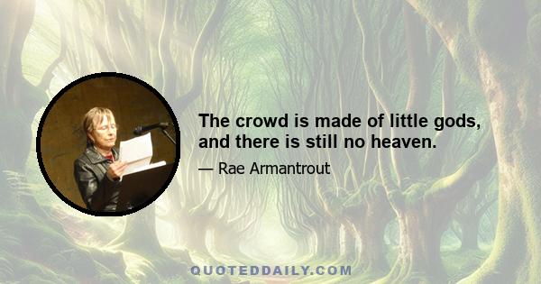 The crowd is made of little gods, and there is still no heaven.