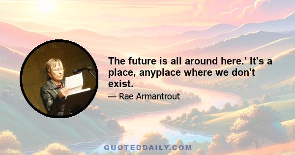 The future is all around here.' It's a place, anyplace where we don't exist.