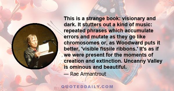 This is a strange book: visionary and dark. It stutters out a kind of music: repeated phrases which accumulate errors and mutate as they go like chromosomes or, as Woodward puts it better, 'visible fissile ribbons.'