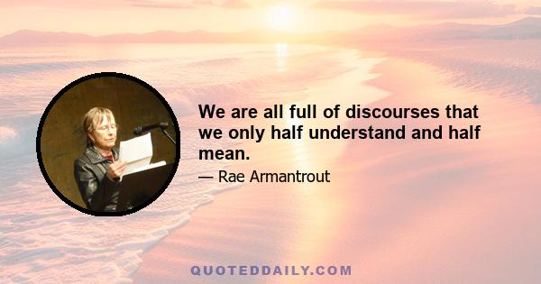 We are all full of discourses that we only half understand and half mean.