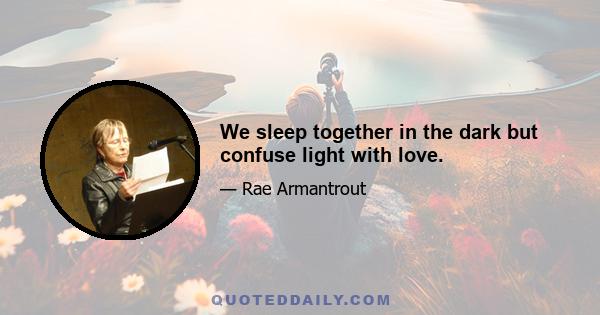 We sleep together in the dark but confuse light with love.