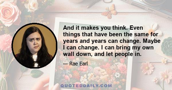 And it makes you think. Even things that have been the same for years and years can change. Maybe I can change. I can bring my own wall down, and let people in.