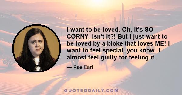 I want to be loved. Oh, it's SO CORNY, isn't it?! But I just want to be loved by a bloke that loves ME! I want to feel special, you know. I almost feel guilty for feeling it.