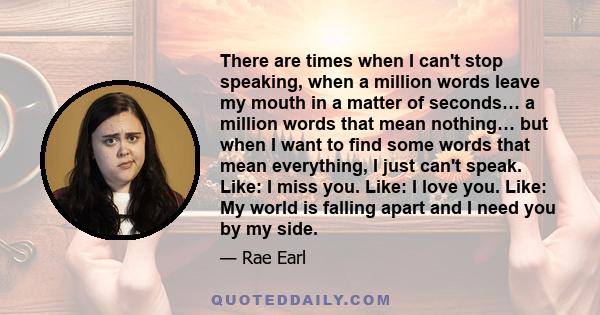 There are times when I can't stop speaking, when a million words leave my mouth in a matter of seconds… a million words that mean nothing… but when I want to find some words that mean everything, I just can't speak.