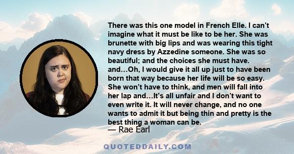 There was this one model in French Elle. I can’t imagine what it must be like to be her. She was brunette with big lips and was wearing this tight navy dress by Azzedine someone. She was so beautiful; and the choices