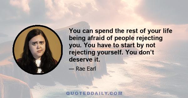 You can spend the rest of your life being afraid of people rejecting you. You have to start by not rejecting yourself. You don’t deserve it.