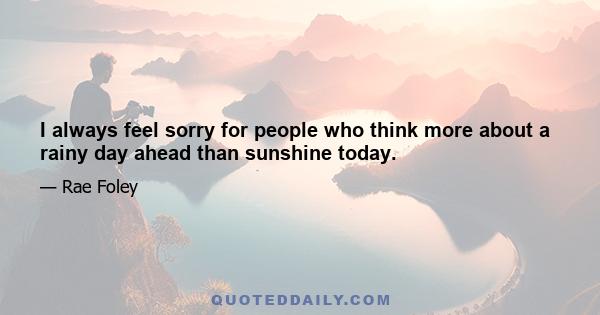 I always feel sorry for people who think more about a rainy day ahead than sunshine today.