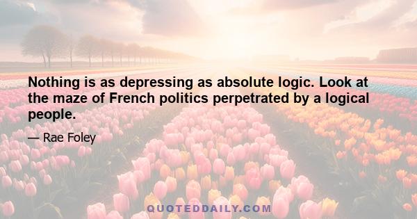 Nothing is as depressing as absolute logic. Look at the maze of French politics perpetrated by a logical people.