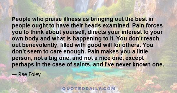 People who praise illness as bringing out the best in people ought to have their heads examined. Pain forces you to think about yourself, directs your interest to your own body and what is happening to it. You don't