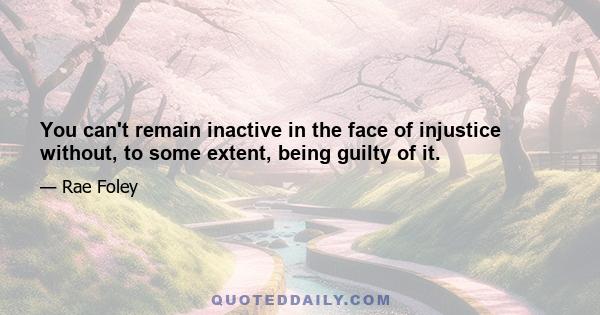 You can't remain inactive in the face of injustice without, to some extent, being guilty of it.