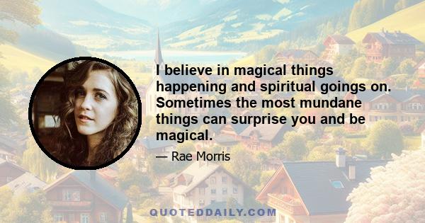 I believe in magical things happening and spiritual goings on. Sometimes the most mundane things can surprise you and be magical.