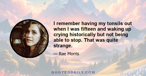 I remember having my tonsils out when I was fifteen and waking up crying historically but not being able to stop. That was quite strange.