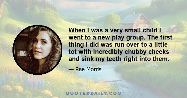 When I was a very small child I went to a new play group. The first thing I did was run over to a little tot with incredibly chubby cheeks and sink my teeth right into them.