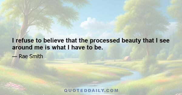 I refuse to believe that the processed beauty that I see around me is what I have to be.