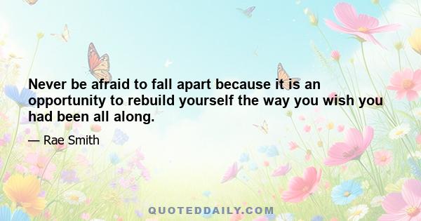 Never be afraid to fall apart because it is an opportunity to rebuild yourself the way you wish you had been all along.