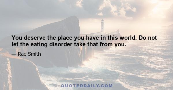 You deserve the place you have in this world. Do not let the eating disorder take that from you.