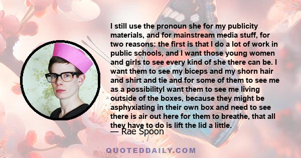 I still use the pronoun she for my publicity materials, and for mainstream media stuff, for two reasons: the first is that I do a lot of work in public schools, and I want those young women and girls to see every kind