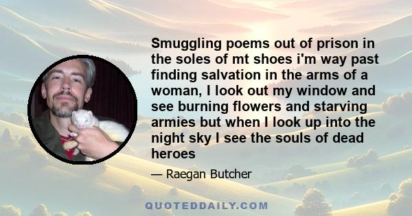 Smuggling poems out of prison in the soles of mt shoes i'm way past finding salvation in the arms of a woman, I look out my window and see burning flowers and starving armies but when I look up into the night sky I see